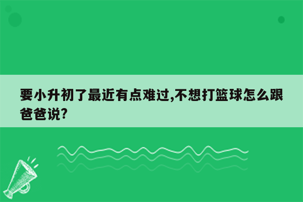 要小升初了最近有点难过,不想打篮球怎么跟爸爸说?