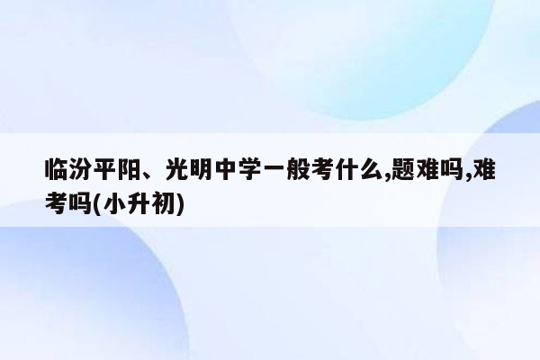 临汾平阳、光明中学一般考什么,题难吗,难考吗(小升初)