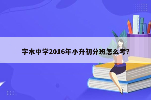 字水中学2016年小升初分班怎么考?