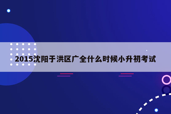 2015沈阳于洪区广全什么时候小升初考试