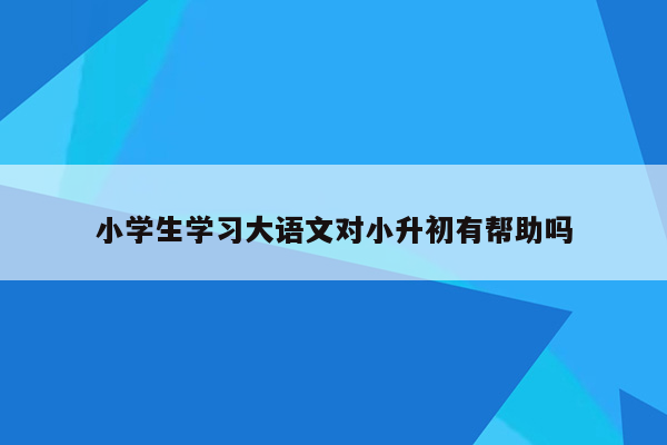 小学生学习大语文对小升初有帮助吗