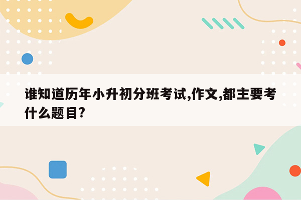 谁知道历年小升初分班考试,作文,都主要考什么题目?