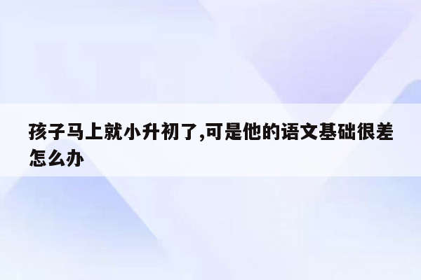 孩子马上就小升初了,可是他的语文基础很差怎么办