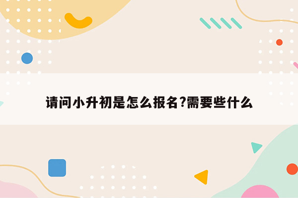 请问小升初是怎么报名?需要些什么