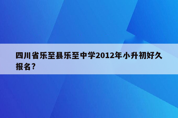 四川省乐至县乐至中学2012年小升初好久报名?