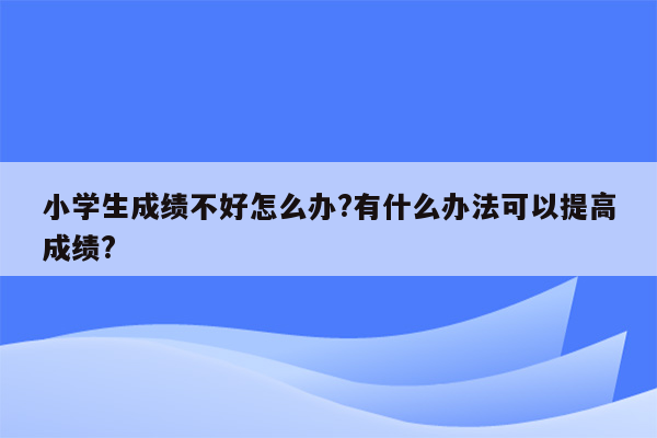 小学生成绩不好怎么办?有什么办法可以提高成绩?