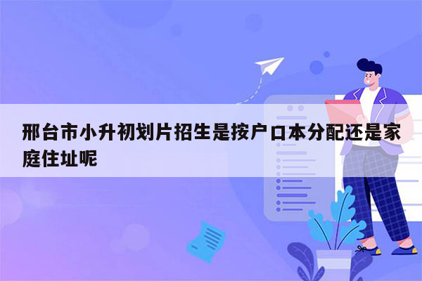 邢台市小升初划片招生是按户口本分配还是家庭住址呢