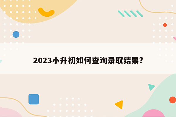 2023小升初如何查询录取结果?