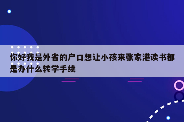 你好我是外省的户口想让小孩来张家港读书都是办什么转学手续