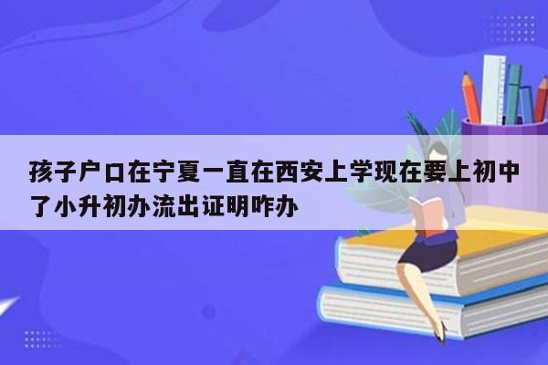 孩子户口在宁夏一直在西安上学现在要上初中了小升初办流出证明咋办