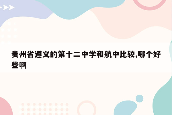 贵州省遵义的第十二中学和航中比较,哪个好些啊