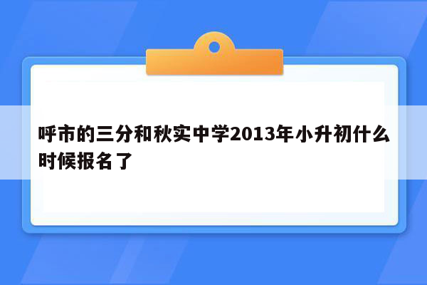 呼市的三分和秋实中学2013年小升初什么时候报名了