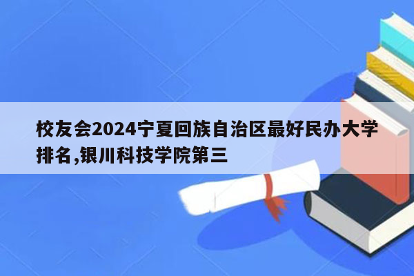 校友会2024宁夏回族自治区最好民办大学排名,银川科技学院第三