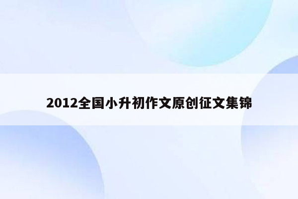 2012全国小升初作文原创征文集锦