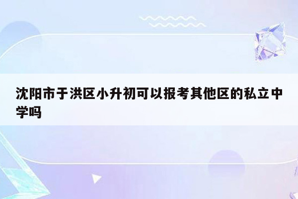 沈阳市于洪区小升初可以报考其他区的私立中学吗