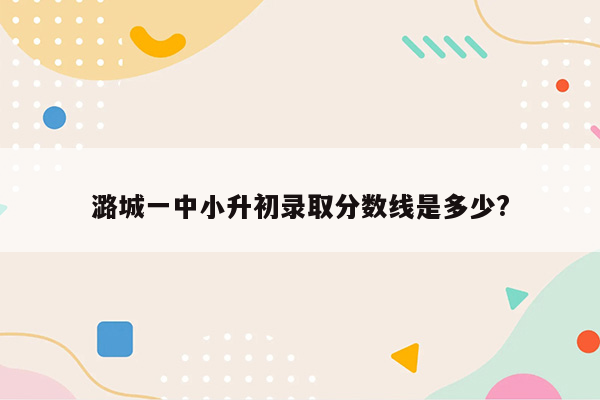 潞城一中小升初录取分数线是多少?