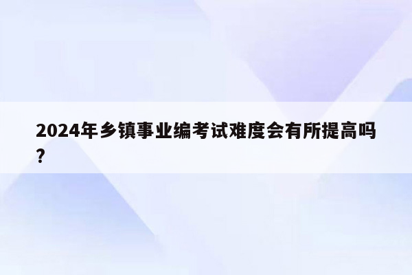 2024年乡镇事业编考试难度会有所提高吗?