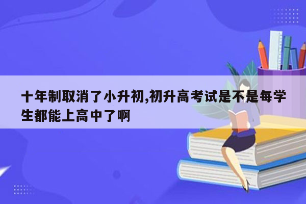 十年制取消了小升初,初升高考试是不是每学生都能上高中了啊