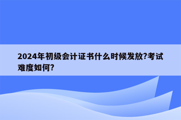 2024年初级会计证书什么时候发放?考试难度如何?