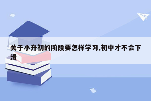 关于小升初的阶段要怎样学习,初中才不会下滑