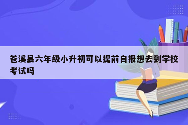 苍溪县六年级小升初可以提前自报想去到学校考试吗