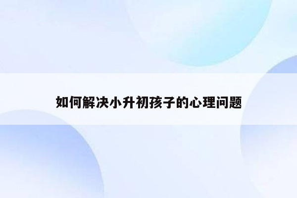 如何解决小升初孩子的心理问题