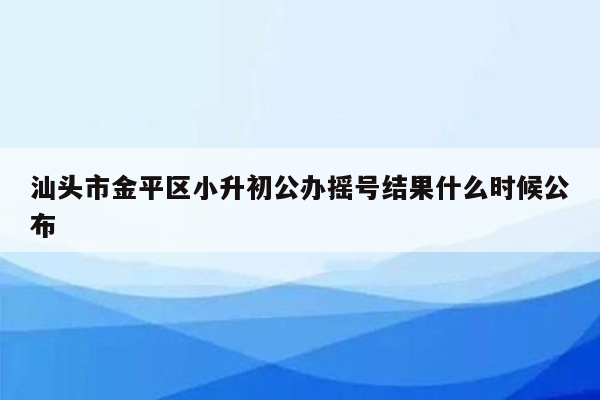 汕头市金平区小升初公办摇号结果什么时候公布