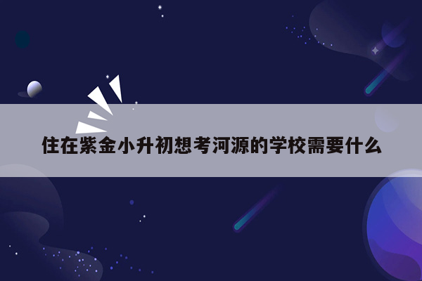 住在紫金小升初想考河源的学校需要什么