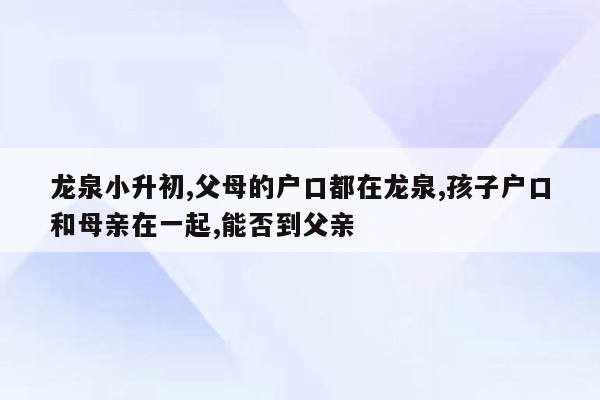 龙泉小升初,父母的户口都在龙泉,孩子户口和母亲在一起,能否到父亲