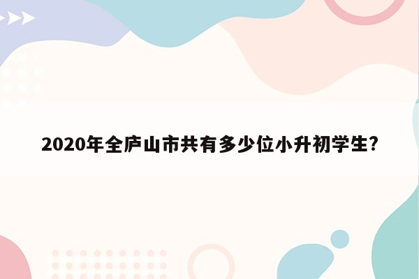 2020年全庐山市共有多少位小升初学生?