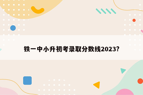 铁一中小升初考录取分数线2023?