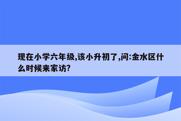 现在小学六年级,该小升初了,问:金水区什么时候来家访?