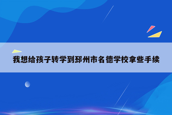 我想给孩子转学到邳州市名德学校拿些手续