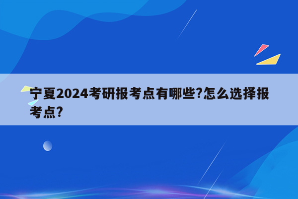 宁夏2024考研报考点有哪些?怎么选择报考点?