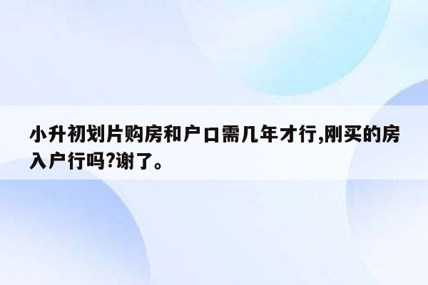 小升初划片购房和户口需几年才行,刚买的房入户行吗?谢了。