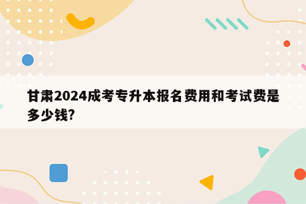 甘肃2024成考专升本报名费用和考试费是多少钱?