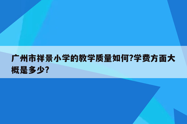 广州市祥景小学的教学质量如何?学费方面大概是多少?