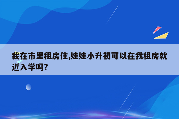 我在市里租房住,娃娃小升初可以在我租房就近入学吗?