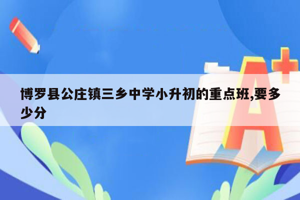 博罗县公庄镇三乡中学小升初的重点班,要多少分