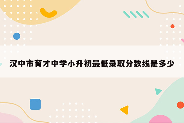 汉中市育才中学小升初最低录取分数线是多少