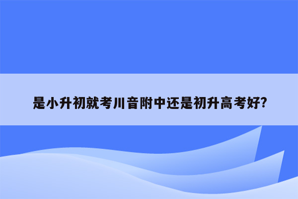 是小升初就考川音附中还是初升高考好?