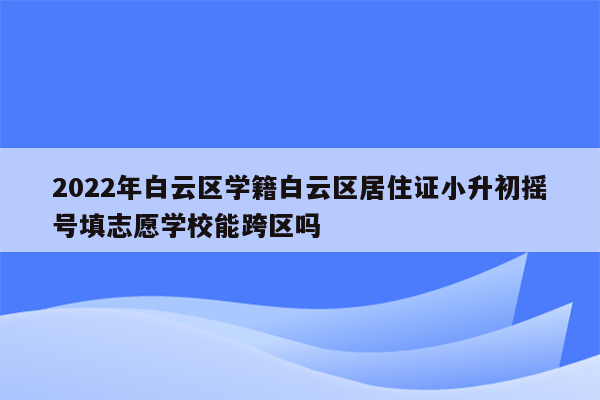 2022年白云区学籍白云区居住证小升初摇号填志愿学校能跨区吗