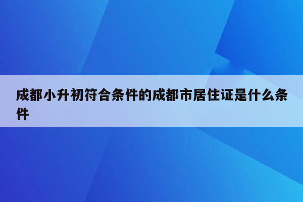 成都小升初符合条件的成都市居住证是什么条件