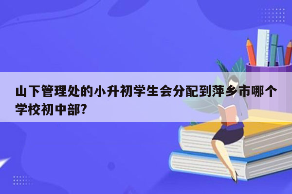 山下管理处的小升初学生会分配到萍乡市哪个学校初中部?