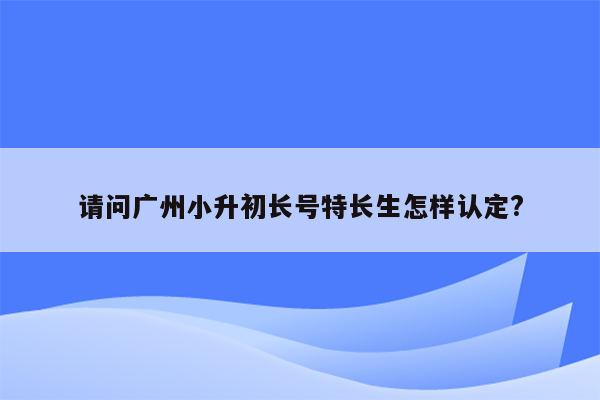 请问广州小升初长号特长生怎样认定?