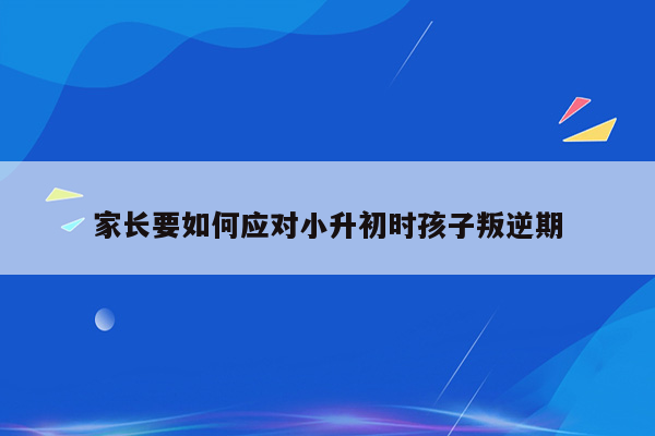 家长要如何应对小升初时孩子叛逆期