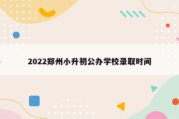 2022郑州小升初公办学校录取时间