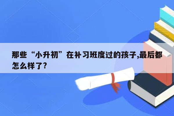 那些“小升初”在补习班度过的孩子,最后都怎么样了?