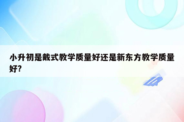 小升初是戴式教学质量好还是新东方教学质量好?