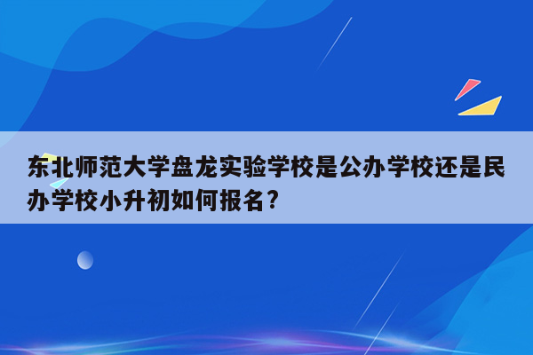 东北师范大学盘龙实验学校是公办学校还是民办学校小升初如何报名?